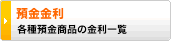 預金金利 
各種預金商品の金利一覧