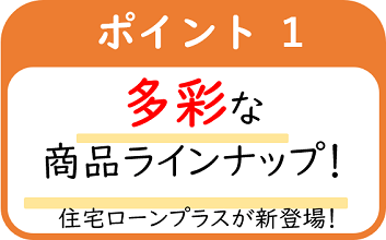 ポイント1多彩なラインナップ！住宅ローンプラスが新登場！