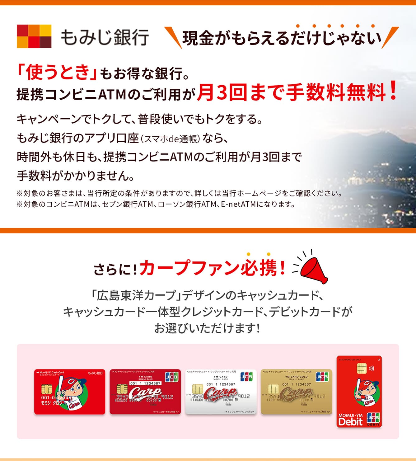 現金がもらえるだけじゃない。「使うとき」もお得な銀行。提携コンビニATMのご利用が月3回まで手数料無料！キャンペーンでトクして、普段追使いでもトクをする。もみじ銀行のアプリ口座（スマホde通帳）なら、時間外も休日も、提携コンビニATMのご利用が月3回まで手数料がかかりません。※対象のお客さまは、当行所定の条件がありますので、詳しくは当行ホームページをご確認ください。※対象のコンビニATMは、セブン銀行ATM、ローソン銀行ATM、E-netATMになります。さらに！カープファン必携！「広島東洋カープ」デザインのキャッシュカード、キャッシュカード一体型クレジットカード、デビットカードがお選びいただけます！