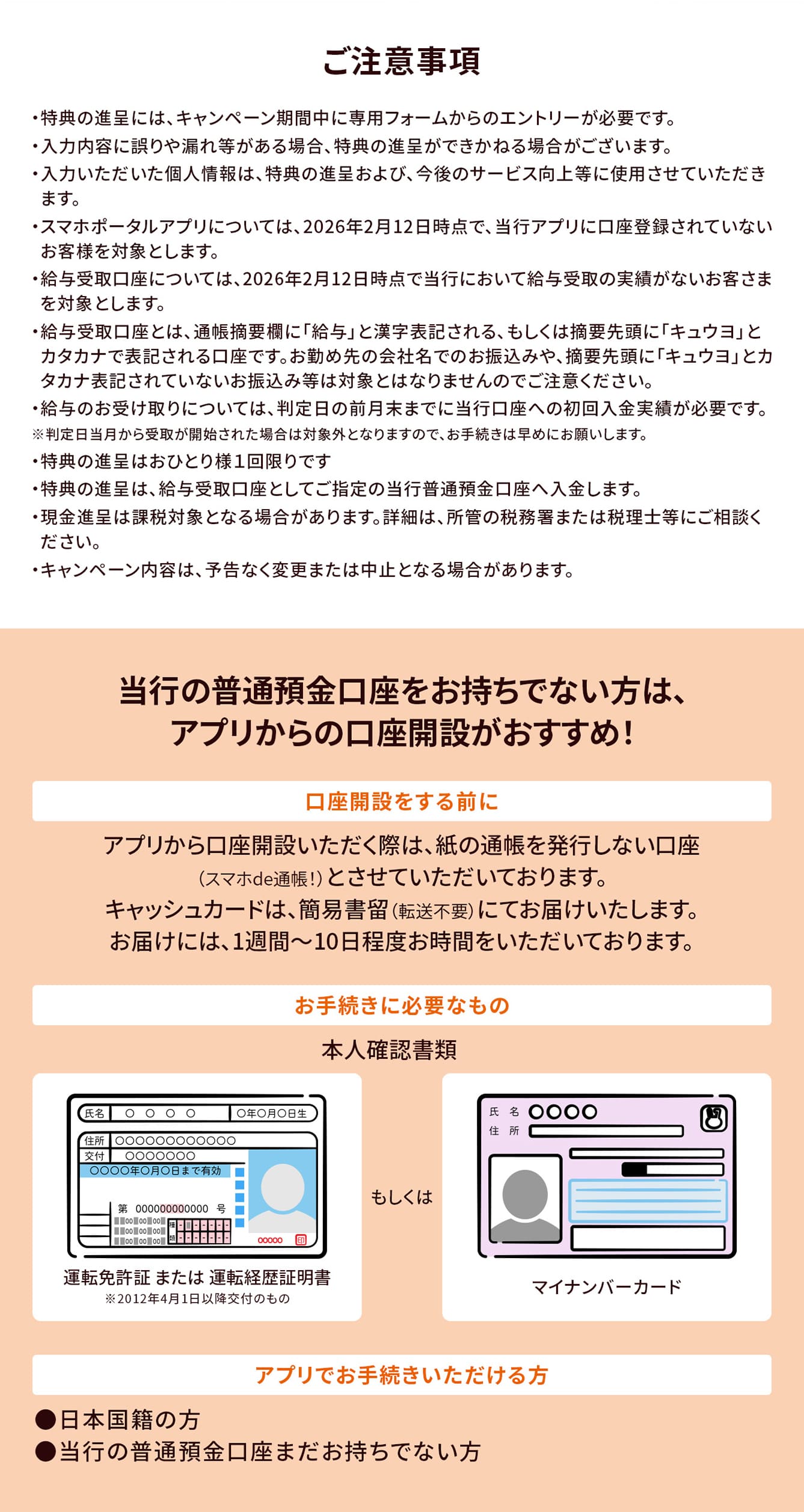 ご注意事項。・特典の進呈には、キャンペーン期間中に専用フォームからのエントリーが必要です。・入力内容に誤りや漏れ等がある場合、特典の進呈ができかねる場合がございます。・入力いただいた個人情報は、特典の進呈および、今後のサービス向上等に使用させていただきます。・スマホポータルアプリについては、2026年2月12日時点で、当行アプリに口座登録されていないお客様を対象とします。・給与受取口座については、2026年2月12日時点で当行において給与受取の実績がないお客さまを対象とします。・給与受取口座とは、通帳摘要欄に「給与」と漢字表記される、もしくは摘要先頭に「キュウヨ」とカタカナで表記される口座です。お勤め先の会社名でのお振込みや、摘要先頭に「キュウヨ」とカタカナ表記されていないお振込み等は対象とはなりませんのでご注意ください。・給与のお受け取りについては、判定日の前月末までに当行口座への初回入金実績が必要です。※判定日当月から受取が開始された場合は対象外となりますので、お手続きは早めにお願いします。・特典の進呈はおひとり様１回限りです・特典の進呈は、給与受取口座としてご指定の当行普通預金口座へ入金します。・現金進呈は課税対象となる場合があります。詳細は、所管の税務署または税理士等にご相談ください。・キャンペーン内容は、予告なく変更または中止となる場合があります。当行の普通預金口座をお持ちでない方は、アプリからの口座開設がおすすめ！口座開設をする前に。アプリから口座開設いただく際は、紙の通帳を発行しない口座（スマホde通帳！）とさせていただいております。キャッシュカードは、簡易書留（転送不要）にてお届けいたします。お届けには、1週間～10日程度お時間をいただいております。お手続きに必要なもの。本人確認書類、運転免許証 または 運転経歴証明書※2012年4月1日以降交付のもの、もしくはマイナンバーカード。アプリでお手続きいただける方。●日本国籍の方●当行の普通預金口座まだお持ちでない方