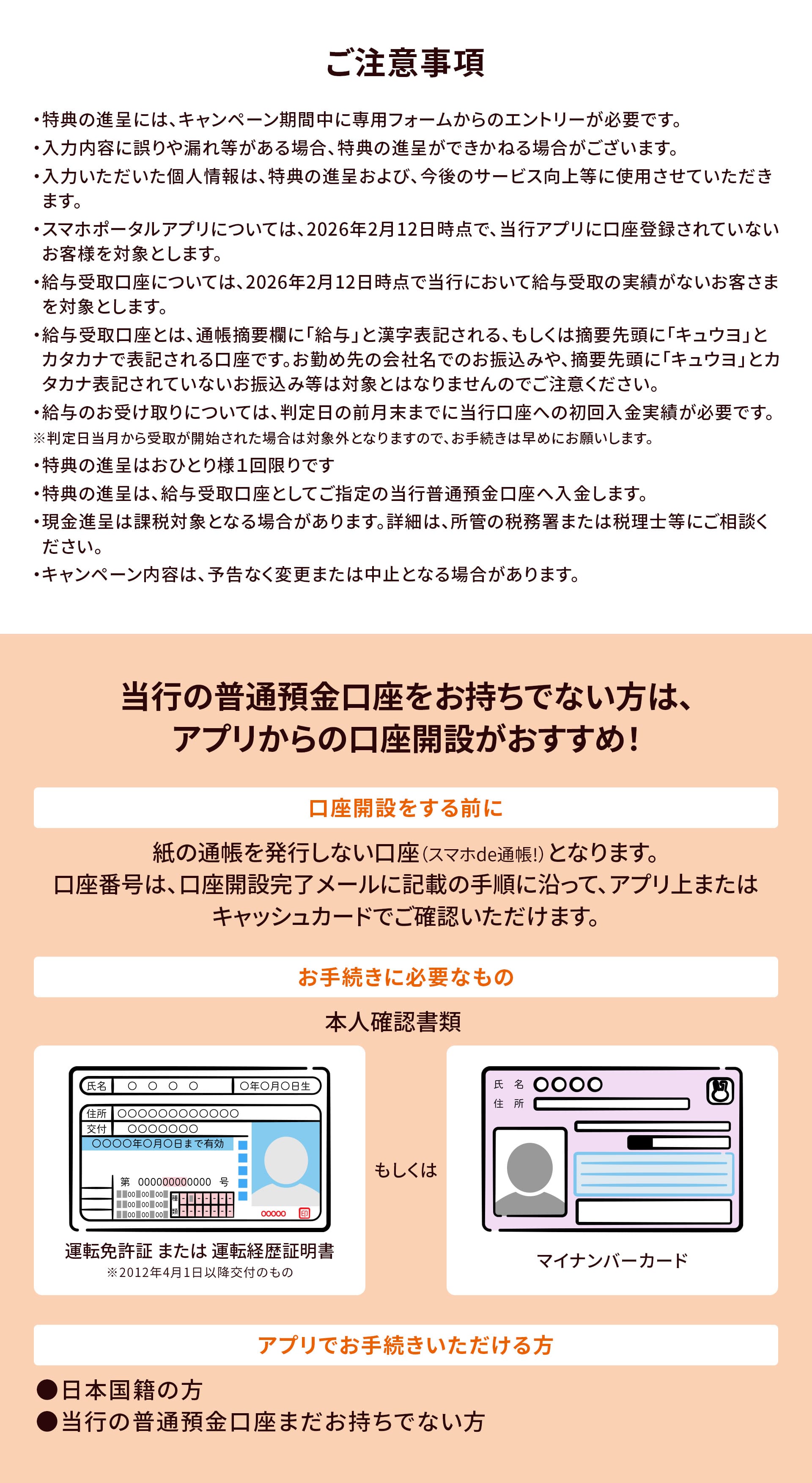 ご注意事項。・特典の進呈には、キャンペーン期間中に専用フォームからのエントリーが必要です。・入力内容に誤りや漏れ等がある場合、特典の進呈ができかねる場合がございます。・入力いただいた個人情報は、特典の進呈および、今後のサービス向上等に使用させていただきます。・スマホポータルアプリについては、2026年2月12日時点で、当行アプリに口座登録されていないお客様を対象とします。・給与受取口座については、2026年2月12日時点で当行において給与受取の実績がないお客さまを対象とします。・給与受取口座とは、通帳摘要欄に「給与」と漢字表記される、もしくは摘要先頭に「キュウヨ」とカタカナで表記される口座です。お勤め先の会社名でのお振込みや、摘要先頭に「キュウヨ」とカタカナ表記されていないお振込み等は対象とはなりませんのでご注意ください。・給与のお受け取りについては、判定日の前月末までに当行口座への初回入金実績が必要です。※判定日当月から受取が開始された場合は対象外となりますので、お手続きは早めにお願いします。・特典の進呈はおひとり様１回限りです・特典の進呈は、給与受取口座としてご指定の当行普通預金口座へ入金します。・現金進呈は課税対象となる場合があります。詳細は、所管の税務署または税理士等にご相談ください。・キャンペーン内容は、予告なく変更または中止となる場合があります。当行の普通預金口座をお持ちでない方は、アプリからの口座開設がおすすめ！口座開設をする前に。アプリから口座開設いただく際は、紙の通帳を発行しない口座（スマホde通帳！）とさせていただいております。キャッシュカードは、簡易書留（転送不要）にてお届けいたします。お届けには、1週間～10日程度お時間をいただいております。お手続きに必要なもの。本人確認書類、運転免許証 または 運転経歴証明書※2012年4月1日以降交付のもの、もしくはマイナンバーカード。アプリでお手続きいただける方。●日本国籍の方●当行の普通預金口座まだお持ちでない方