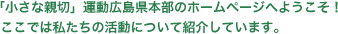 「小さな親切」運動広島県本部のホームページへようこそ！ 
ここでは私たちの活動について紹介しています。