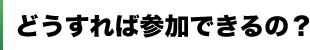 どうすれば参加できるの？